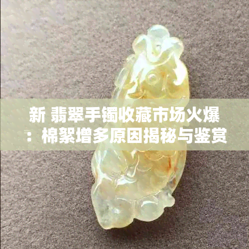 新 翡翠手镯收藏市场火爆：棉絮增多原因揭秘与鉴赏技巧