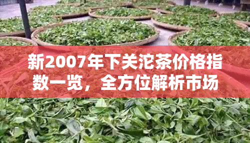 新2007年下关沱茶价格指数一览，全方位解析市场行情