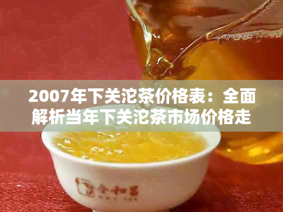 2007年下关沱茶价格表：全面解析当年下关沱茶市场价格走势及各类产品价格