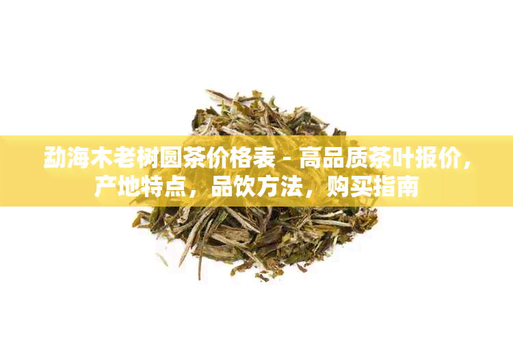 勐海木老树圆茶价格表 - 高品质茶叶报价，产地特点，品饮方法，购买指南