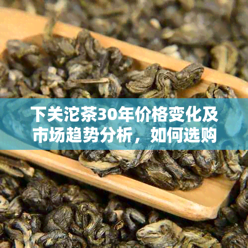 下关沱茶30年价格变化及市场趋势分析，如何选购和品鉴？