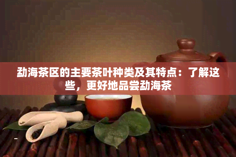 勐海茶区的主要茶叶种类及其特点：了解这些，更好地品尝勐海茶