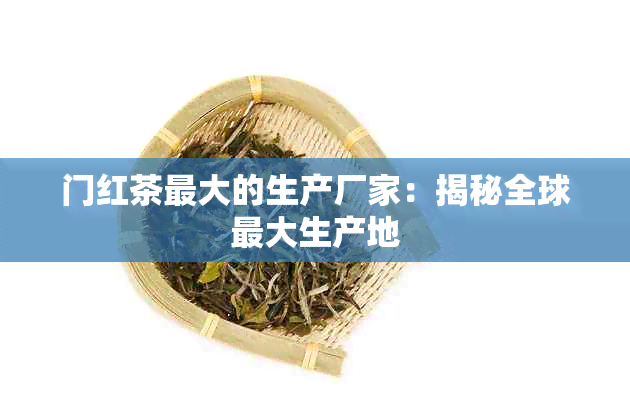 门红茶更大的生产厂家：揭秘全球更大生产地