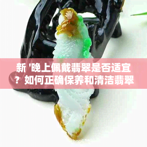 新 '晚上佩戴翡翠是否适宜？如何正确保养和清洁翡翠饰品'