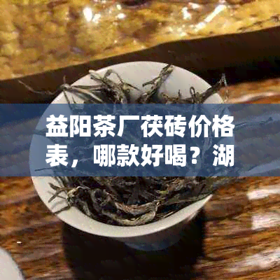 益阳茶厂茯砖价格表，哪款好喝？湖南益阳砖茶厂茯砖最新报价