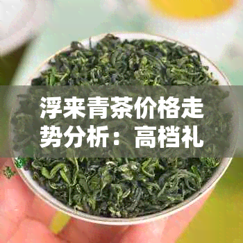 浮来青茶价格走势分析：高档礼盒价格是多少？