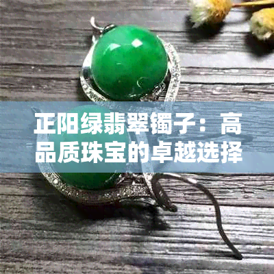 正阳绿翡翠镯子：高品质珠宝的卓越选择与合理定价