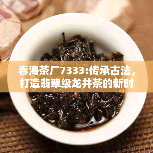 春海茶厂7333:传承古法，打造翡翠级龙井茶的新时代工艺