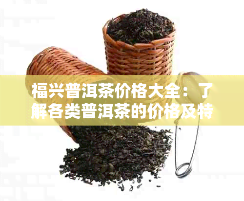 福兴普洱茶价格大全：了解各类普洱茶的价格及特点，挑选最适合您的茶叶