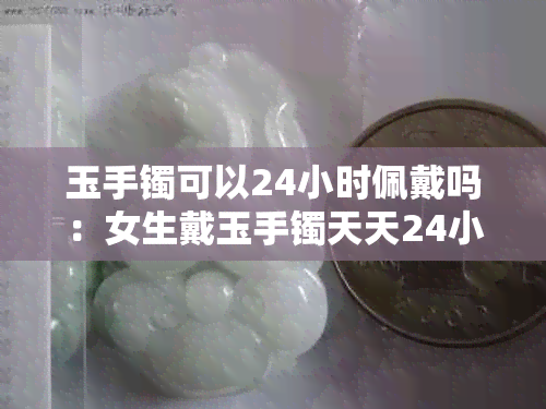 玉手镯可以24小时佩戴吗：女生戴玉手镯天天24小时是否适宜？