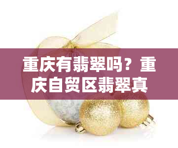 重庆有翡翠吗？重庆自贸区翡翠真假查询，重庆最新翡翠市场动态。