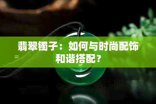 翡翠镯子：如何与时尚配饰和谐搭配？