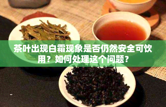 茶叶出现白霜现象是否仍然安全可饮用？如何处理这个问题？