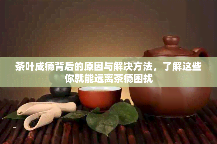 茶叶成瘾背后的原因与解决方法，了解这些你就能远离茶瘾困扰