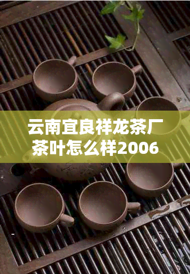 云南宜良祥龙茶厂茶叶怎么样2006年普洱：了解这家茶厂的产品质量和价格