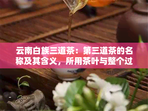 云南白族三道茶：第三道茶的名称及其含义，所用茶叶与整个过程的内涵解析