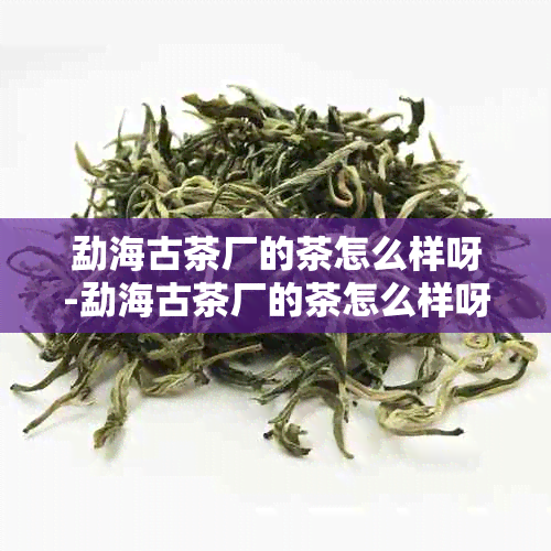 勐海古茶厂的茶怎么样呀-勐海古茶厂的茶怎么样呀值得买吗