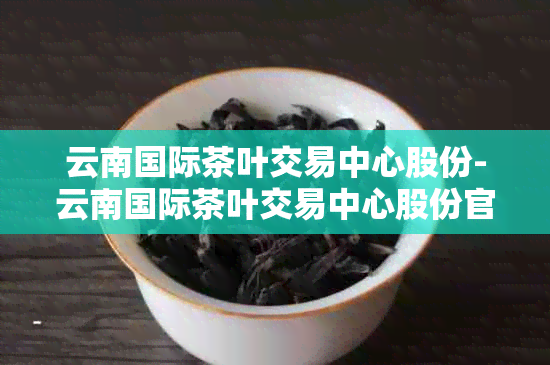 云南国际茶叶交易中心股份-云南国际茶叶交易中心股份官网