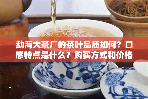 勐海大茶厂的茶叶品质如何？口感特点是什么？购买方式和价格参考