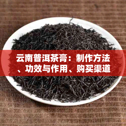 云南普洱茶膏：制作方法、功效与作用、购买渠道及品鉴技巧的全面解答