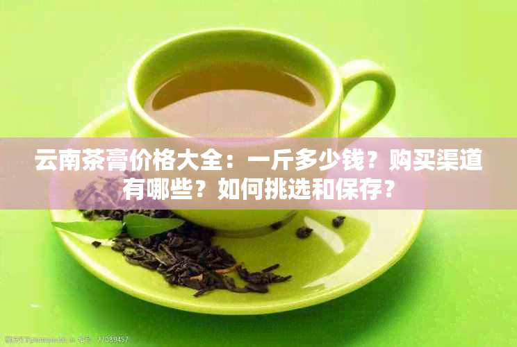 云南茶膏价格大全：一斤多少钱？购买渠道有哪些？如何挑选和保存？