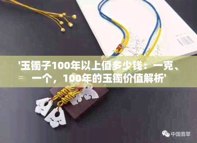 '玉镯子100年以上值多少钱：一克、一个，100年的玉镯价值解析'