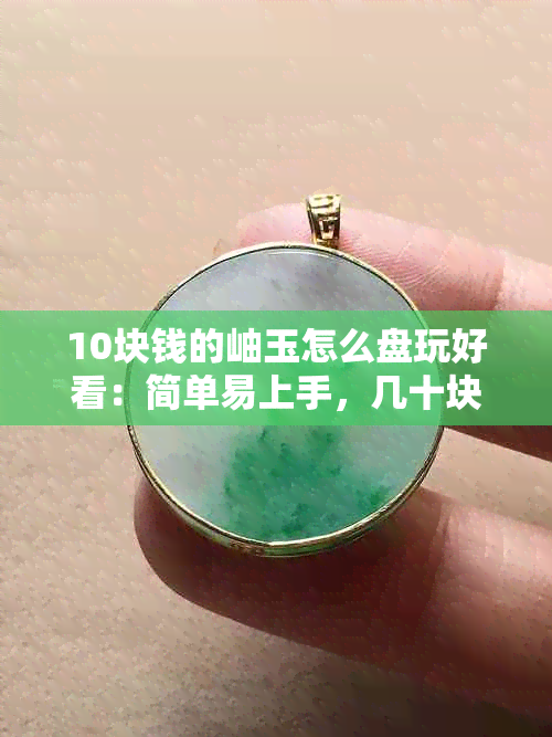 10块钱的岫玉怎么盘玩好看：简单易上手，几十块钱是否真值得？