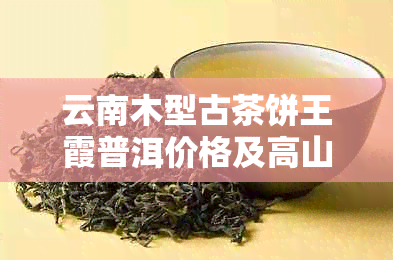 云南木型古茶饼王霞普洱价格及高山古树茶饼信息