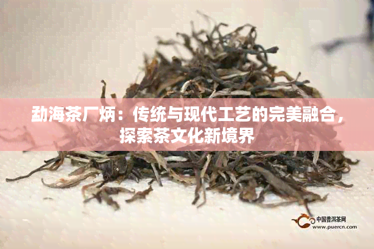 勐海茶厂炳：传统与现代工艺的完美融合，探索茶文化新境界