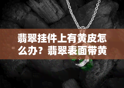 翡翠挂件上有黄皮怎么办？翡翠表面带黄皮的原因及处理方法。