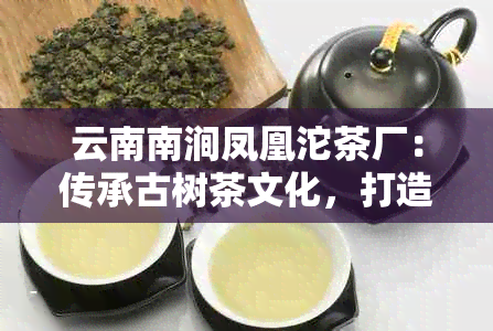 云南南涧凤凰沱茶厂：传承古树茶文化，打造品质生活新体验