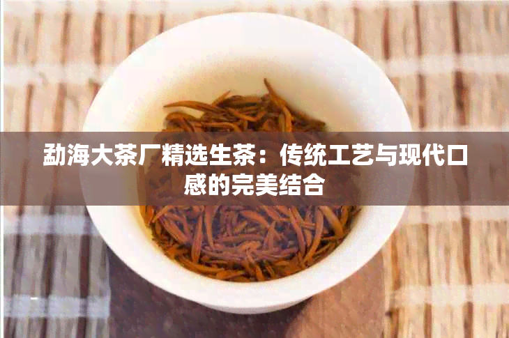 勐海大茶厂精选生茶：传统工艺与现代口感的完美结合