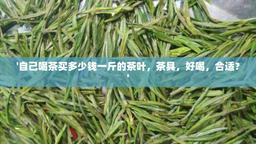 '自己喝茶买多少钱一斤的茶叶，茶具，好喝，合适？'