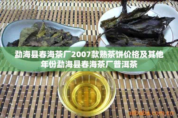 勐海县春海茶厂2007款熟茶饼价格及其他年份勐海县春海茶厂普洱茶