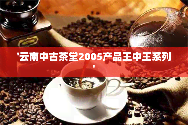 '云南中古茶堂2005产品王中王系列'