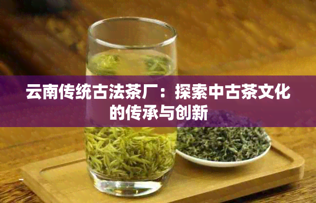 云南传统古法茶厂：探索中古茶文化的传承与创新