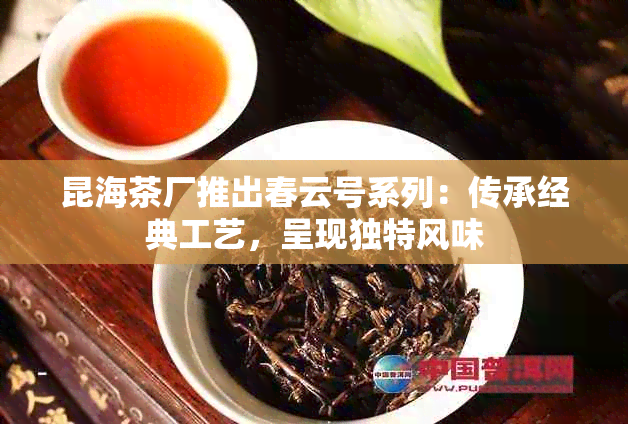 昆海茶厂推出春云号系列：传承经典工艺，呈现独特风味