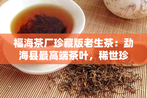 福海茶厂珍藏版老生茶：勐海县更高端茶叶，稀世珍品