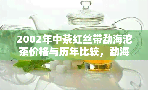 2002年中茶红丝带勐海沱茶价格与历年比较，勐海茶厂红丝带沱茶品质保证