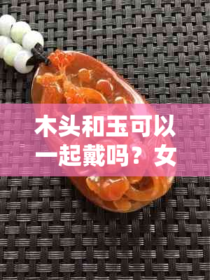 木头和玉可以一起戴吗？女生适合戴木头和玉吗？是否有？