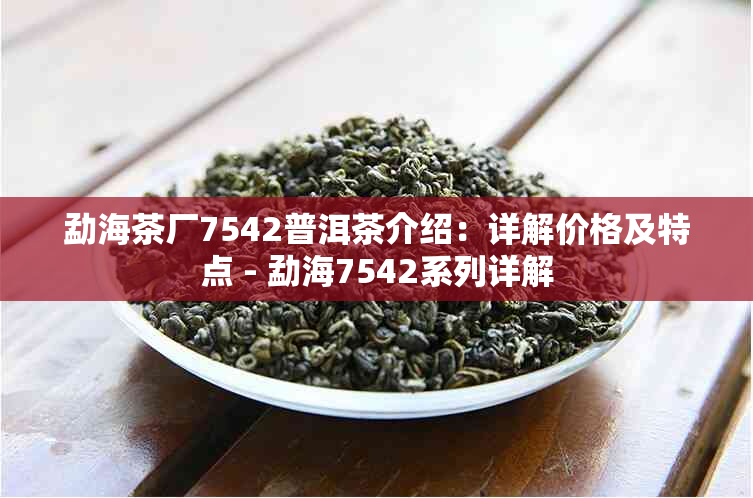 勐海茶厂7542普洱茶介绍：详解价格及特点 - 勐海7542系列详解