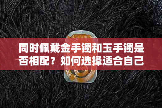 同时佩戴金手镯和玉手镯是否相配？如何选择适合自己的手镯搭配？