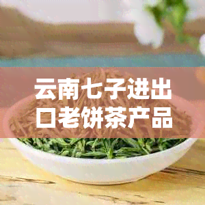 云南七子进出口老饼茶产品详细价格表，包括不同规格和口味的全面解析