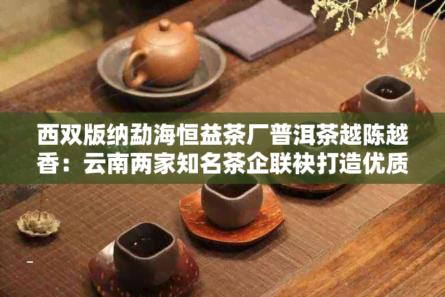 西双版纳勐海恒益茶厂普洱茶越陈越香：云南两家知名茶企联袂打造优质老茶