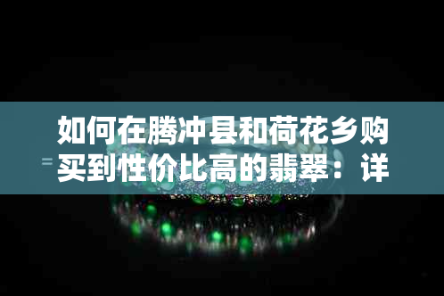 如何在腾冲县和荷花乡购买到性价比高的翡翠：详细指南与比较