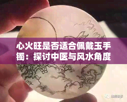 心火旺是否适合佩戴玉手镯：探讨中医与风水角度的理论