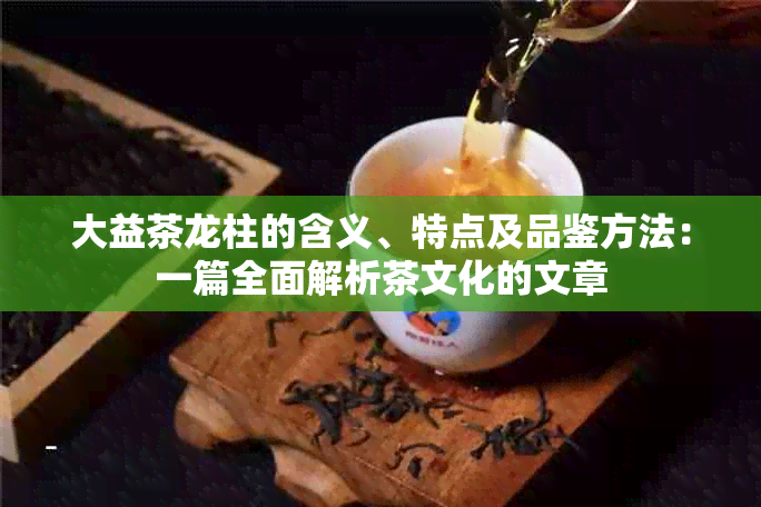 大益茶龙柱的含义、特点及品鉴方法：一篇全面解析茶文化的文章