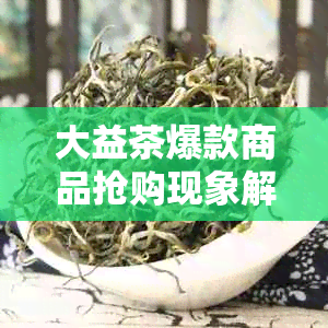 大益茶爆款商品抢购现象解析：背后原因与购买技巧一文看懂