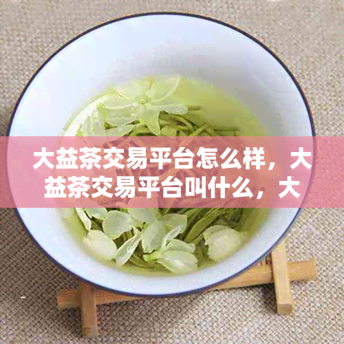 大益茶交易平台怎么样，大益茶交易平台叫什么，大益茶交易平台微信群。