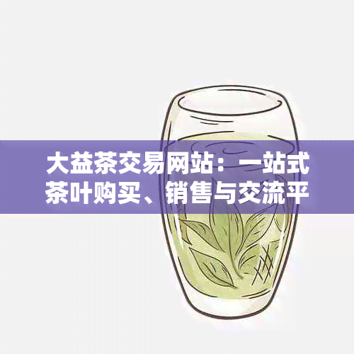 大益茶交易网站：一站式茶叶购买、销售与交流平台，探索茶叶文化与品鉴技巧